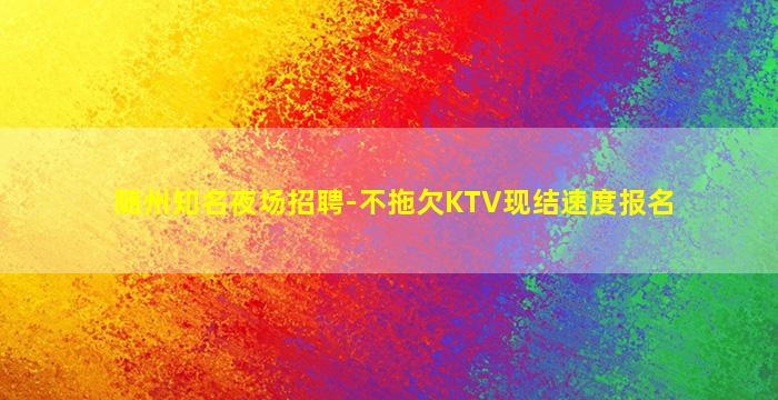 随州知名夜场招聘-不拖欠KTV现结速度报名